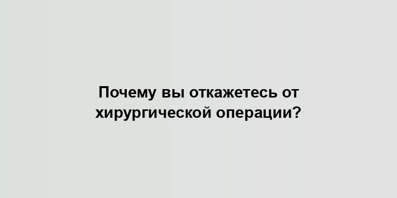 Почему вы откажетесь от хирургической операции?