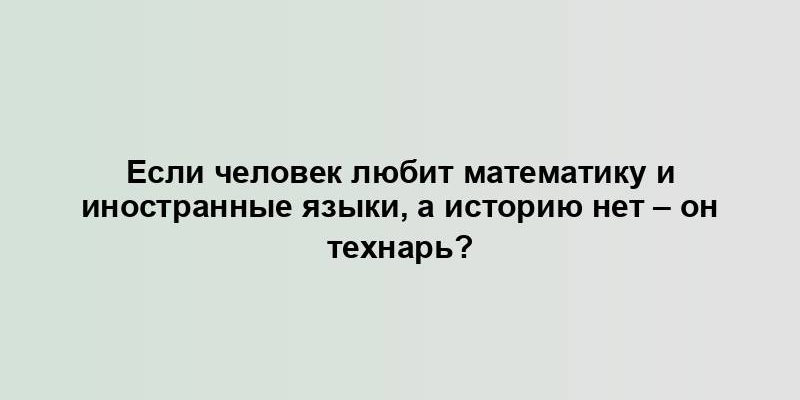 Если человек любит математику и иностранные языки, а историю нет – он технарь?