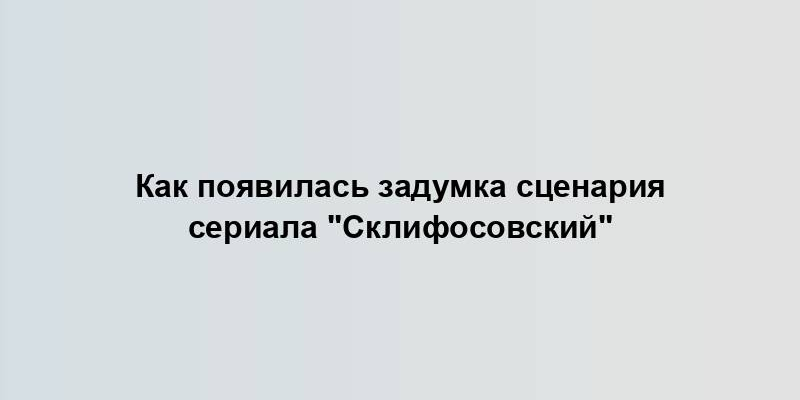 Как появилась задумка сценария сериала "Склифосовский"