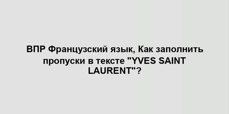 ВПР Французский язык, Как заполнить пропуски в тексте "Yves Saint Laurent"?