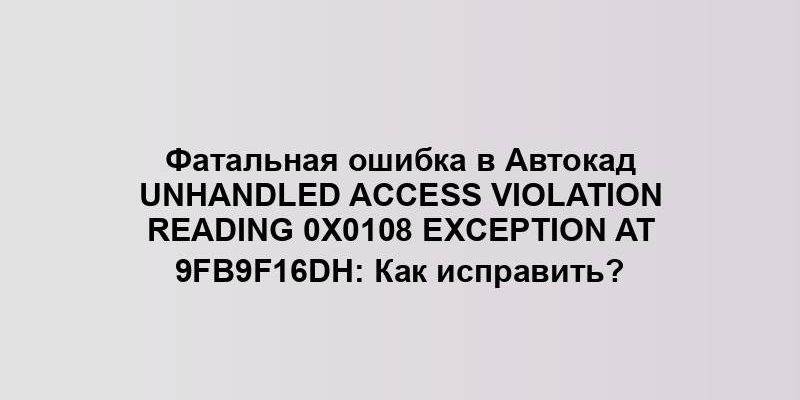 Фатальная ошибка в Автокад Unhandled Access Violation Reading 0x0108 Exception at 9FB9F16Dh: Как исправить?