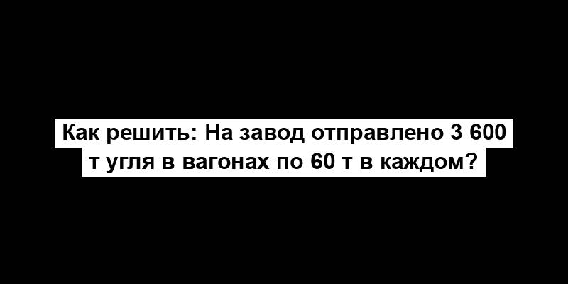 Как решить: На завод отправлено 3 600 т угля в вагонах по 60 т в каждом?