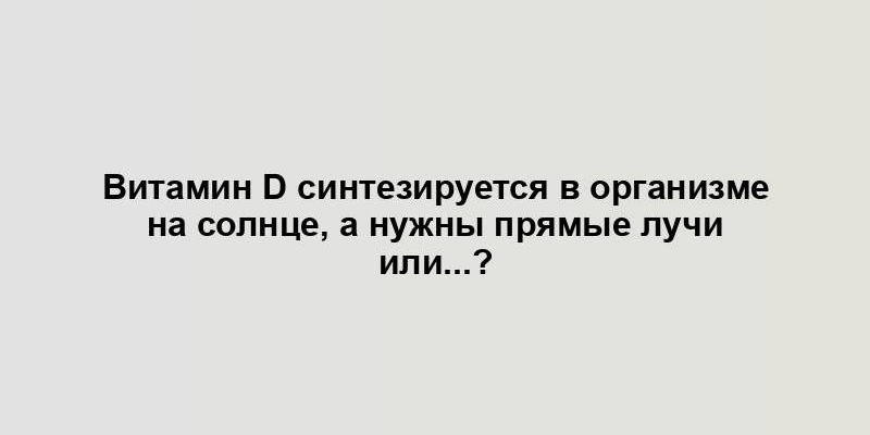 Витамин D синтезируется в организме на солнце, а нужны прямые лучи или...?