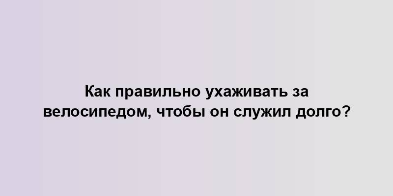 Как правильно ухаживать за велосипедом, чтобы он служил долго?