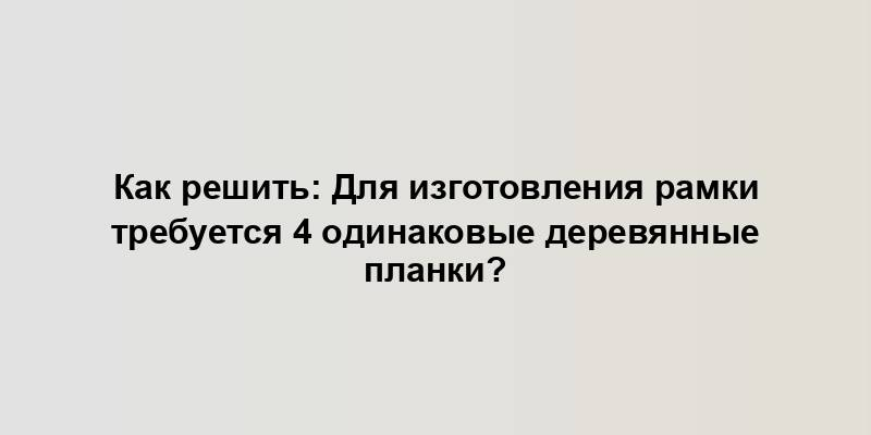 Как решить: Для изготовления рамки требуется 4 одинаковые деревянные планки?