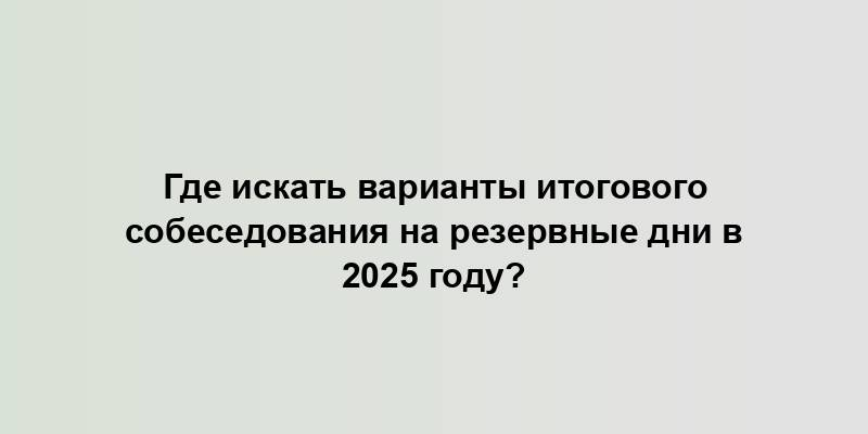 Где искать варианты итогового собеседования на резервные дни в 2025 году?