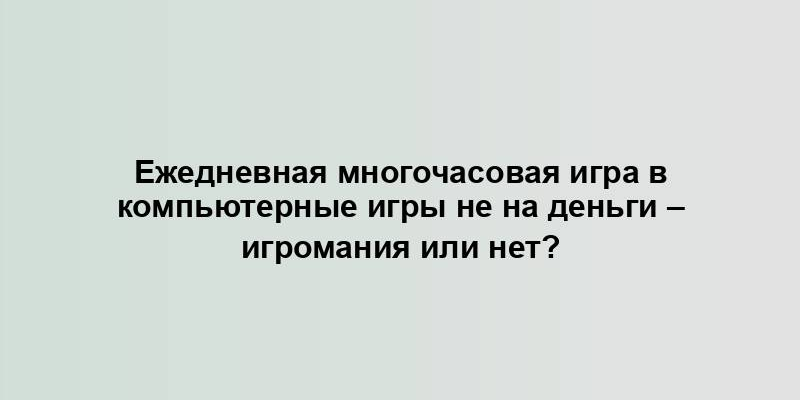 Ежедневная многочасовая игра в компьютерные игры не на деньги – игромания или нет?