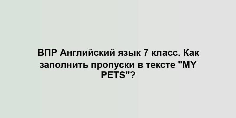 ВПР Английский язык 7 класс. Как заполнить пропуски в тексте "My pets"?