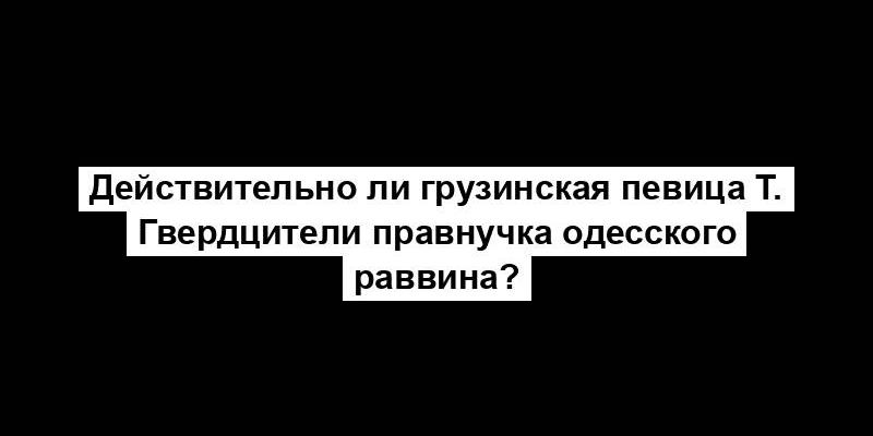 Действительно ли грузинская певица Т. Гвердцители правнучка одесского раввина?