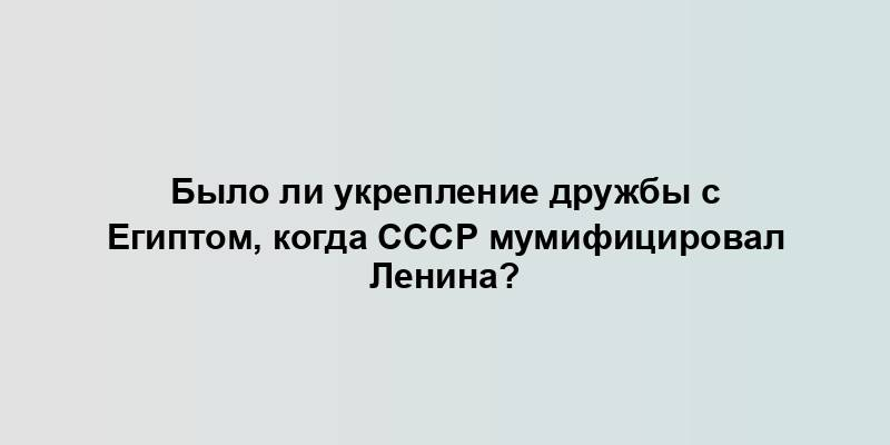 Было ли укрепление дружбы с Египтом, когда СССР мумифицировал Ленина?