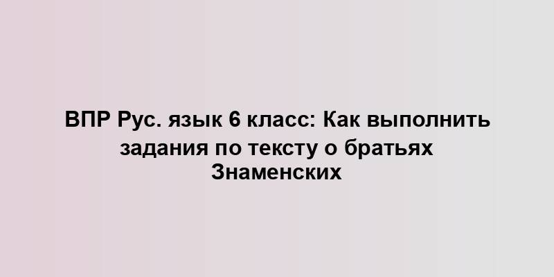 ВПР Рус. язык 6 класс: Как выполнить задания по тексту о братьях Знаменских