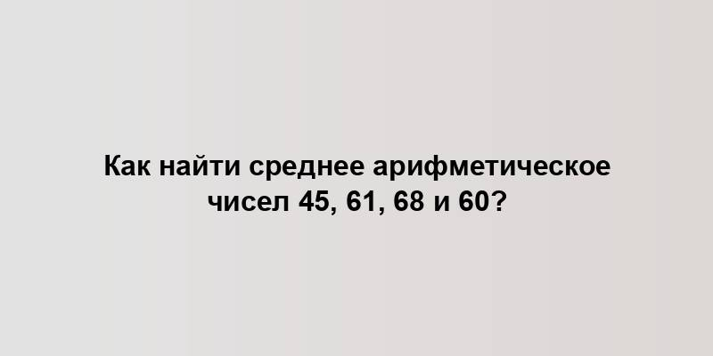 Как найти среднее арифметическое чисел 45, 61, 68 и 60?