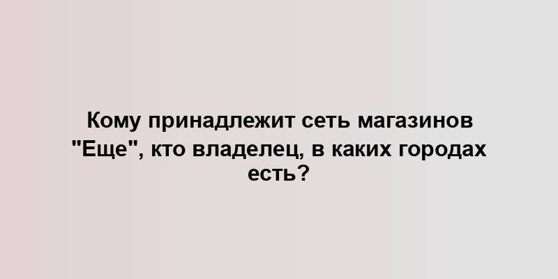 Кому принадлежит сеть магазинов "Еще", кто владелец, в каких городах есть?