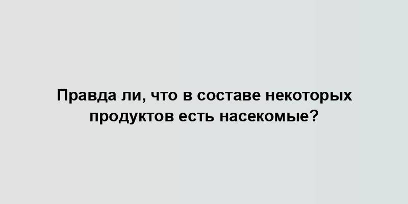 Правда ли, что в составе некоторых продуктов есть насекомые?