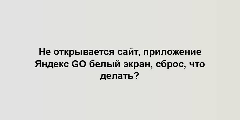 Не открывается сайт, приложение Яндекс GO белый экран, сброс, что делать?