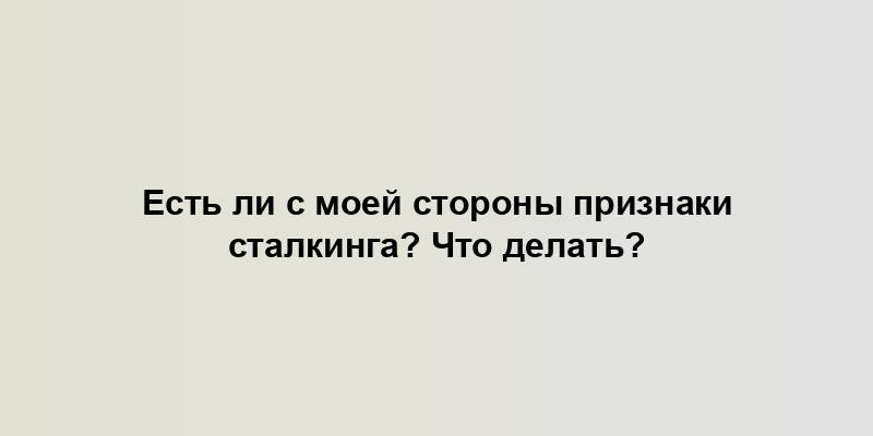 Есть ли с моей стороны признаки сталкинга? Что делать?