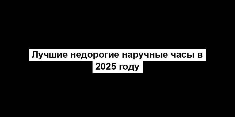 Лучшие недорогие наручные часы в 2025 году