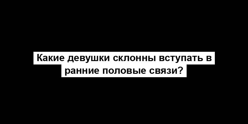 Какие девушки склонны вступать в ранние половые связи?