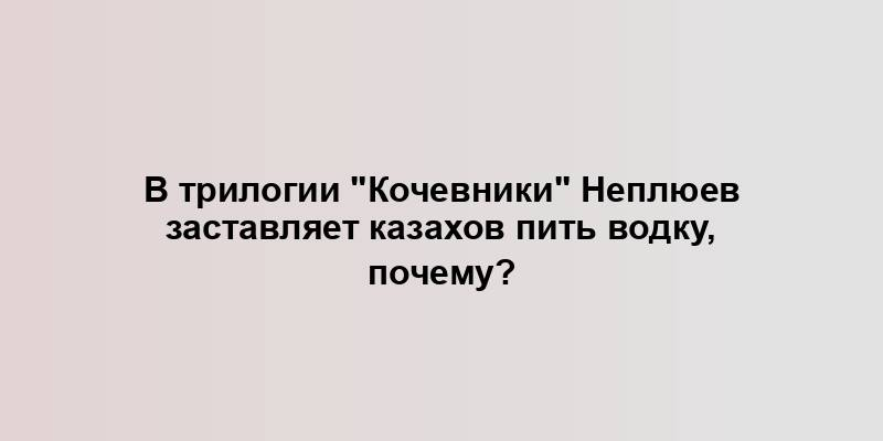 В трилогии "Кочевники" Неплюев заставляет казахов пить водку, почему?