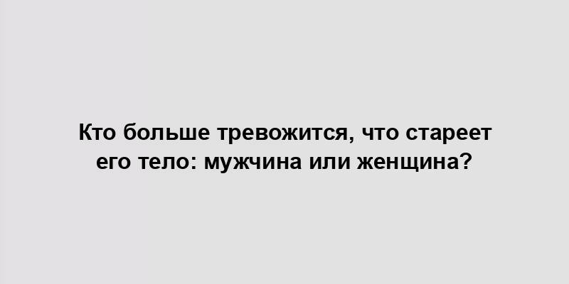 Кто больше тревожится, что стареет его тело: мужчина или женщина?