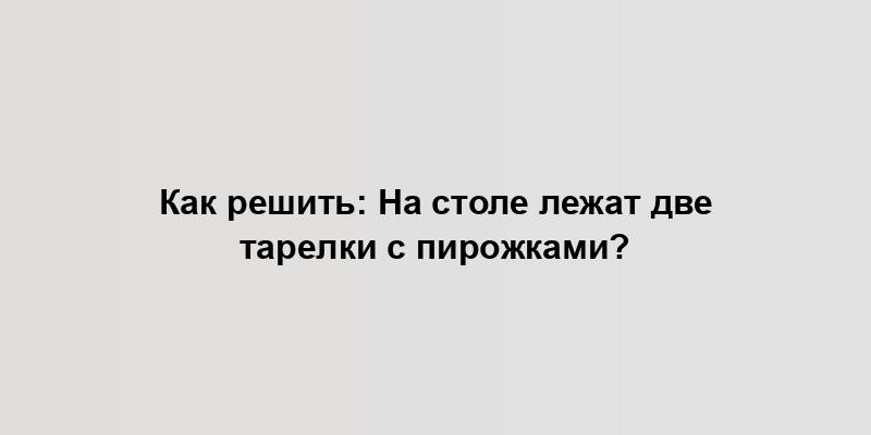 Как решить: На столе лежат две тарелки с пирожками?