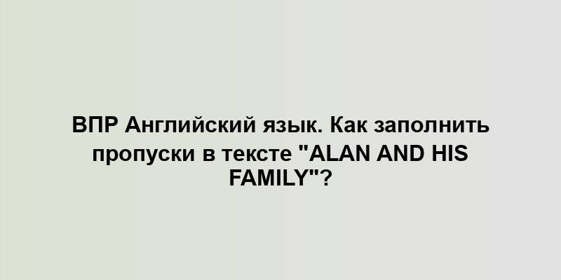 ВПР Английский язык. Как заполнить пропуски в тексте "Alan and his family"?