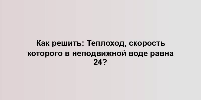 Как решить: Теплоход, скорость которого в неподвижной воде равна 24?