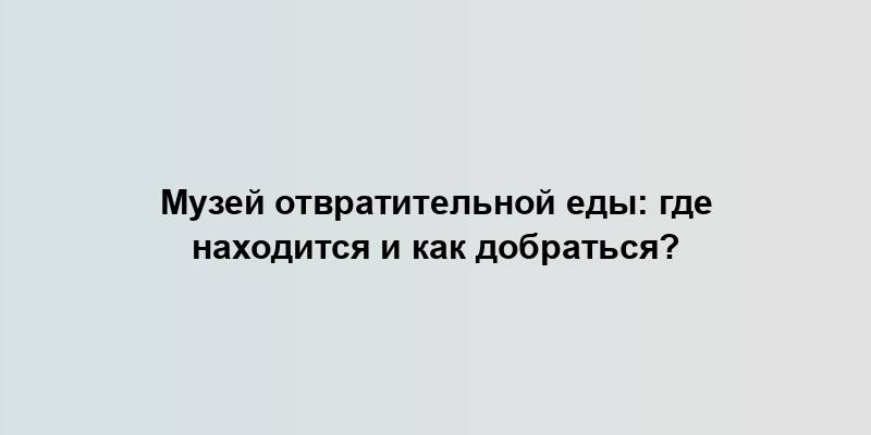 Музей отвратительной еды: где находится и как добраться?