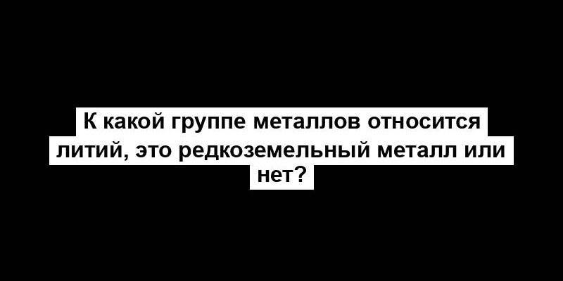 К какой группе металлов относится литий, это редкоземельный металл или нет?