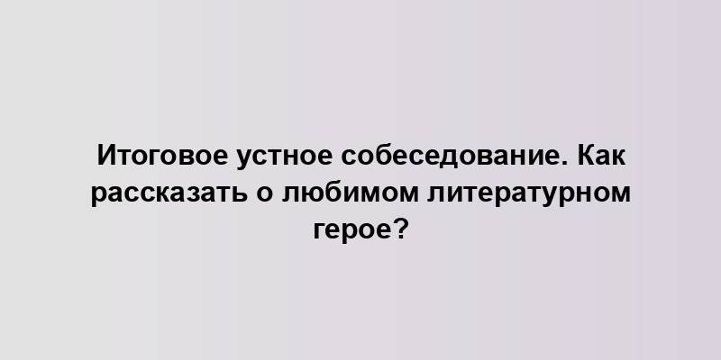 Итоговое устное собеседование. Как рассказать о любимом литературном герое?