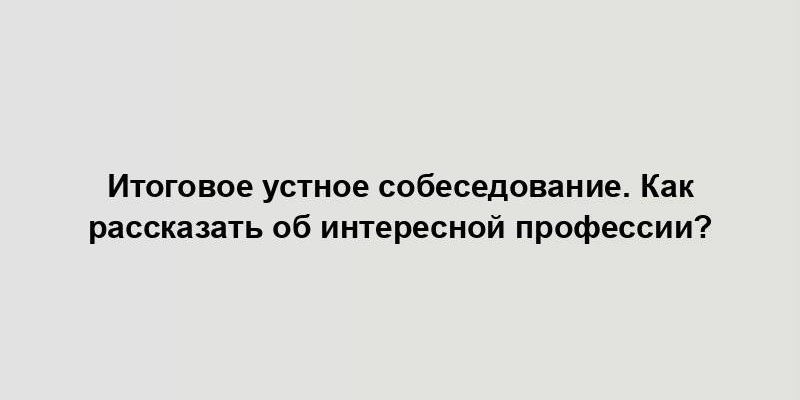 Итоговое устное собеседование. Как рассказать об интересной профессии?