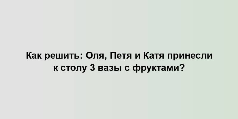 Как решить: Оля, Петя и Катя принесли к столу 3 вазы с фруктами?