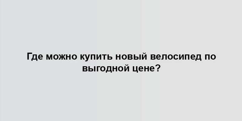 Где можно купить новый велосипед по выгодной цене?