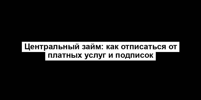 Центральный займ: как отписаться от платных услуг и подписок