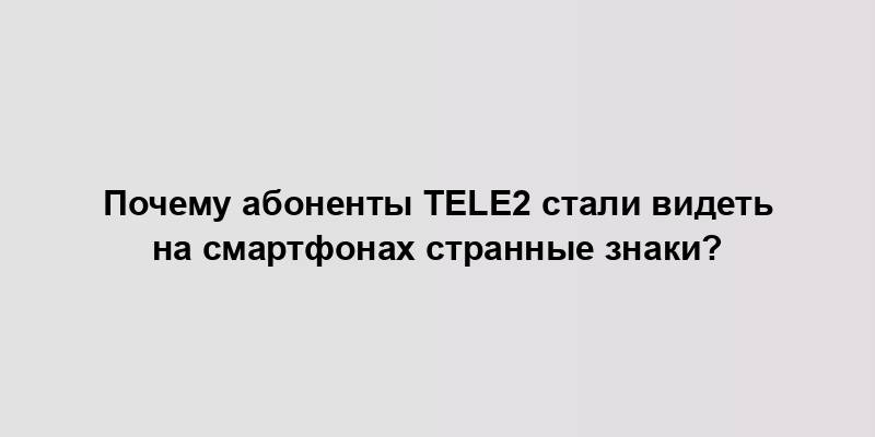 Почему абоненты Tele2 стали видеть на смартфонах странные знаки?