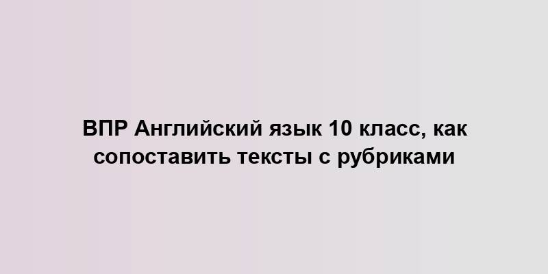 ВПР Английский язык 10 класс, как сопоставить тексты с рубриками