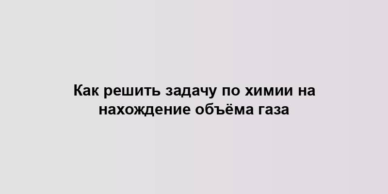 Как решить задачу по химии на нахождение объёма газа