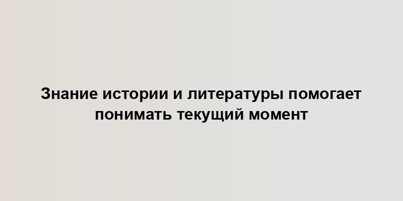 Знание истории и литературы помогает понимать текущий момент