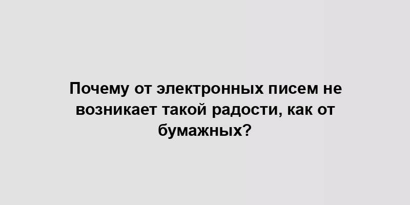 Почему от электронных писем не возникает такой радости, как от бумажных?