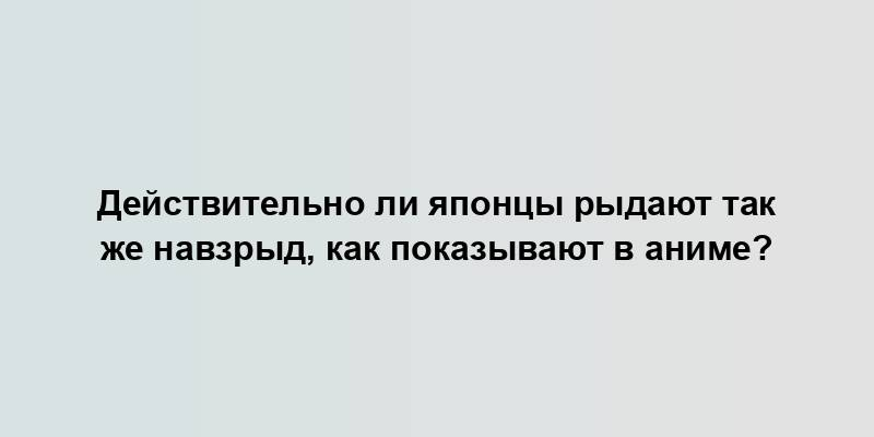 Действительно ли японцы рыдают так же навзрыд, как показывают в аниме?