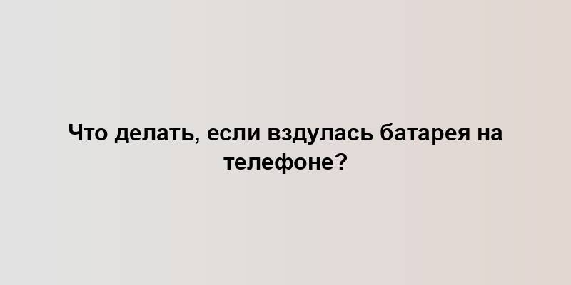 Что делать, если вздулась батарея на телефоне?