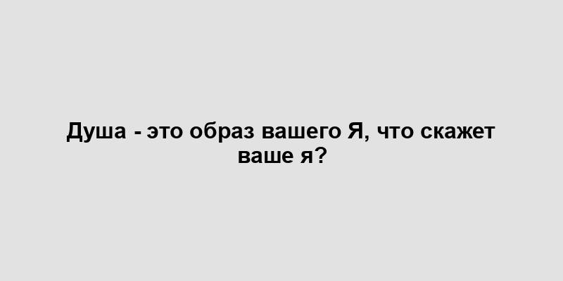 Душа - это образ вашего Я, что скажет ваше я?