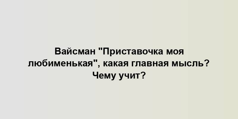 Вайсман "Приставочка моя любименькая", какая главная мысль? Чему учит?