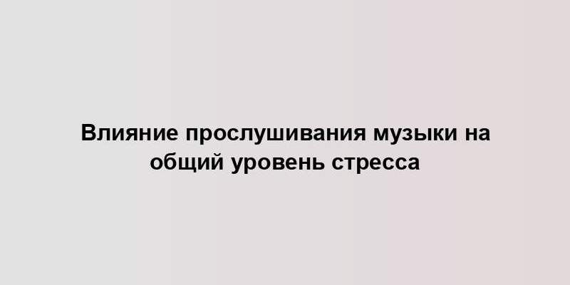 Влияние прослушивания музыки на общий уровень стресса