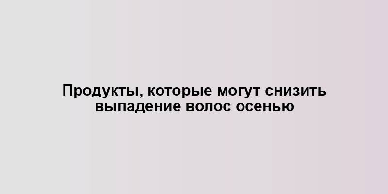 Продукты, которые могут снизить выпадение волос осенью