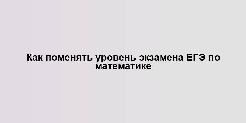 Как поменять уровень экзамена ЕГЭ по математике