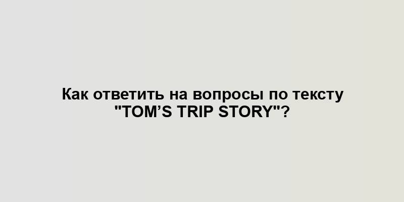 Как ответить на вопросы по тексту "TOM’s trip story"?