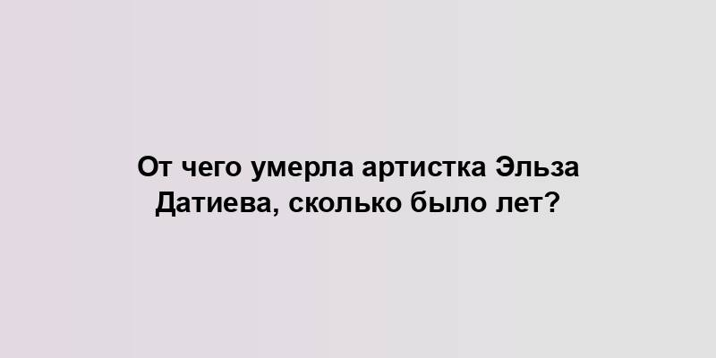 От чего умерла артистка Эльза Датиева, сколько было лет?