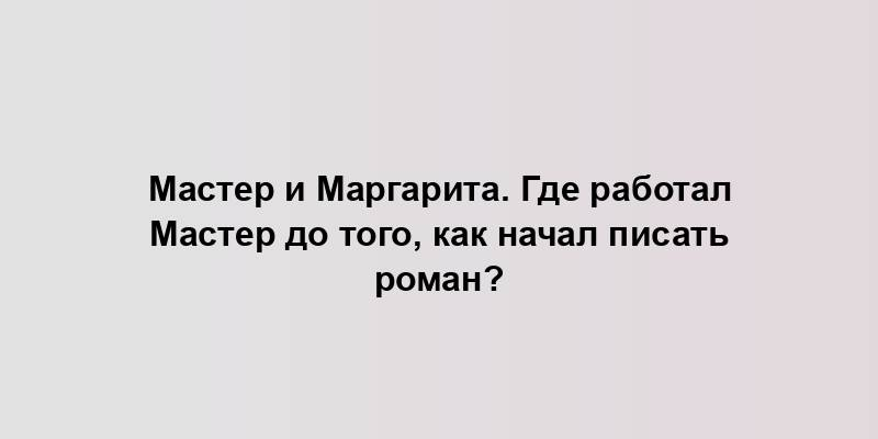 Мастер и Маргарита. Где работал Мастер до того, как начал писать роман?