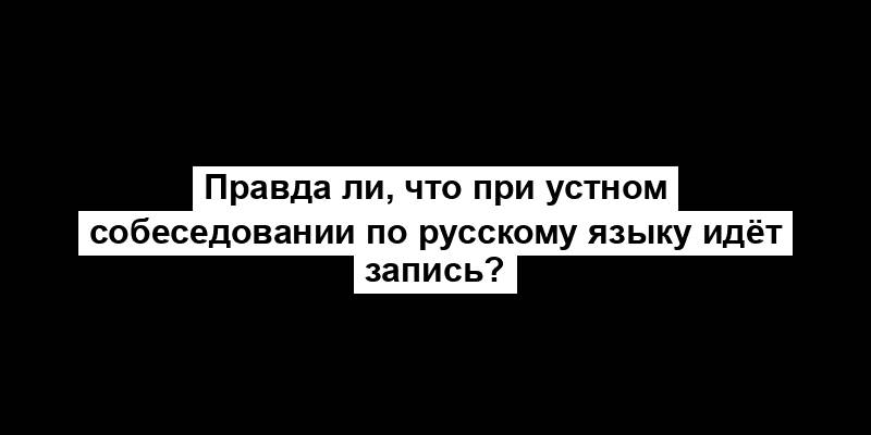 Правда ли, что при устном собеседовании по русскому языку идёт запись?